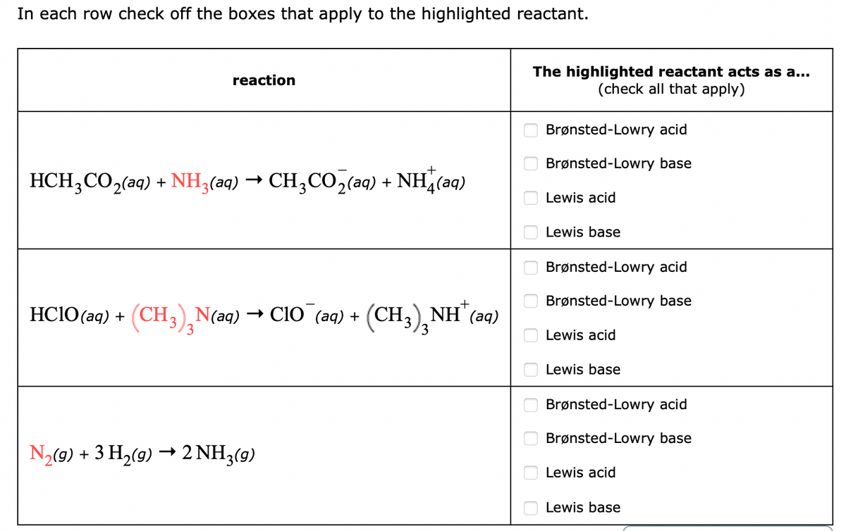 In each row check off the boxes that apply to the highlighted reactant.
The highlighted reactant acts as a...
(check all that apply)
reaction
Brønsted-Lowry acid
Brønsted-Lowry base
HCH,CO2(aq) + NH3(aq) → CH,CO2(aq) + NH¿(aq)
Lewis acid
Lewis base
Brønsted-Lowry acid
Brønsted-Lowry base
HCIO(aq) + (CH3),N(aq) → CIO (aq) + (CH;),NH"(
aq)
3
Lewis acid
Lewis base
Brønsted-Lowry acid
Brønsted-Lowry base
N2(9) + 3 H,(9) → 2 NH3(9)
Lewis acid
Lewis base
O O O 0 O00 0000O
