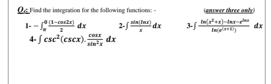 Q4: Find the integration for the following functions: -
(answer three only)
1- - a
4- S csc²(cscx).
r0 (1-cos2x)
dx
2- sin(Inx)
dx
3- In(x²+x)-Inx-elnx
dx
In(e(x+1))
3-S -
2
cosx
dx
sin²x
