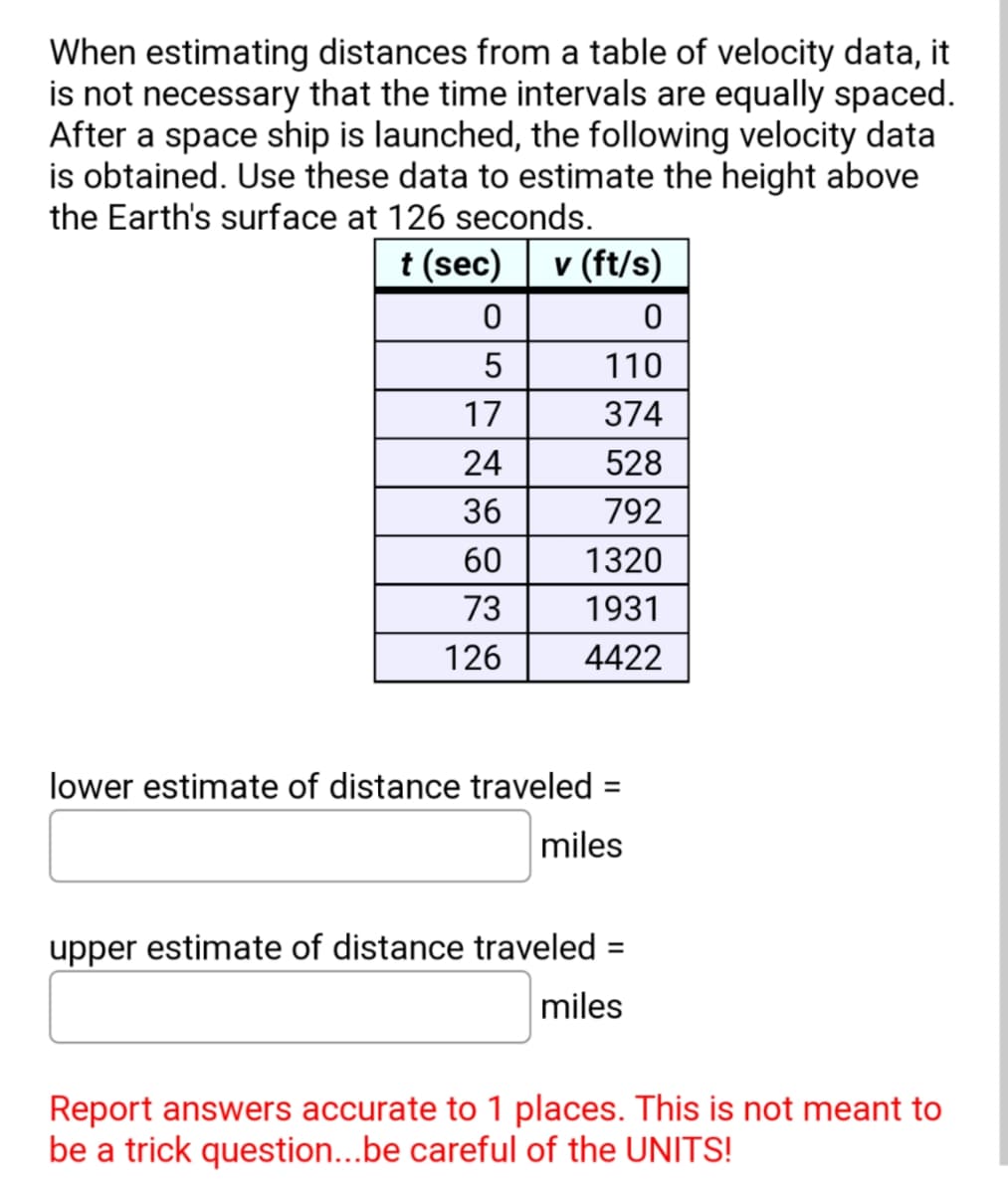 When estimating distances from a table of velocity data, it
is not necessary that the time intervals are equally spaced.
After a space ship is launched, the following velocity data
is obtained. Use these data to estimate the height above
the Earth's surface at 126 seconds.
t (sec) v (ft/s)
0
5
17
24
36
60
73
126
0
110
374
528
792
1320
1931
4422
lower estimate of distance traveled
miles
=
upper estimate of distance traveled =
miles
Report answers accurate to 1 places. This is not meant to
be a trick question...be careful of the UNITS!