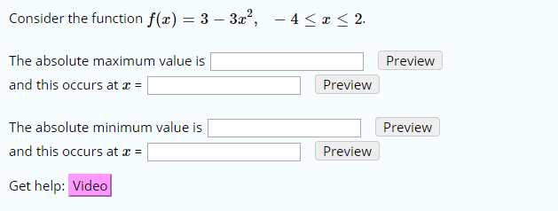 Consider the function f(x) = 3 - 3a2, -4 < x < 2.
The absolute maximum value is
Preview
and this occurs at
Preview
The absolute minimum value is
Preview
and this occurs at
Preview
Get help: Video
