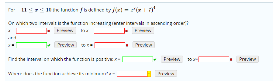 10 the function f is defined by f(x) = x°(x + 7)4
For 11
On which two intervals is the function increasing (enter intervals in ascending order)?
Preview
Preview
to x
and
Preview
Preview
to x
Find the interval on which the function is positive: x
Preview
Preview
to x
Where does the function achieve its minimum? x
Preview
