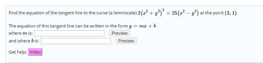 25(22 -2)
Find the equation of the tangent line to the curve (a lemniscate) 2( y =
at the point (3, 1)
The equation of this tangent line can be written in the form y
= mx b
where m is:
Preview
and where b is:
Preview
Get help: Video
