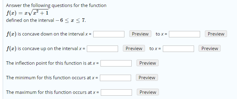 Answer the following questions for the function
f(x) = x/x2 +1
defined on the interval 6 < x < 7
f(x) is concave down on the interval x =
Preview
Preview
to x
f(x) is concave up on the interval x
Preview
Preview
to x
The inflection point for this function is at x =
Preview
The minimum for this function occurs at x
Preview
The maximum for this function occurs at x
Preview
