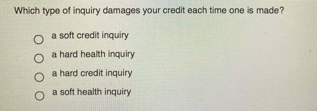 Which type of inquiry damages your credit each time one is made?
a soft credit inquiry
a hard health inquiry
a hard credit inquiry
a soft health inquiry
