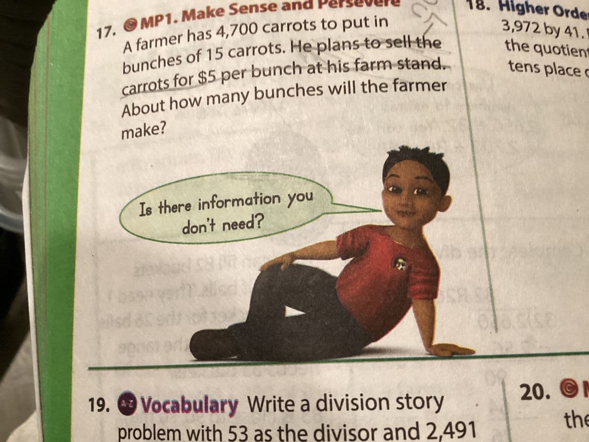 18. Higher Order
17. O MP1. Make Sense and Pe
3,972 by 41.1
the quotient
tens place c
About how many bunches will the farmer
make?
Is there information you
don't need?
Vib
is
19. 4z
Vocabulary Write a division story
problem with 53 as the divisor and 2,491
20. M
A-Z
the
