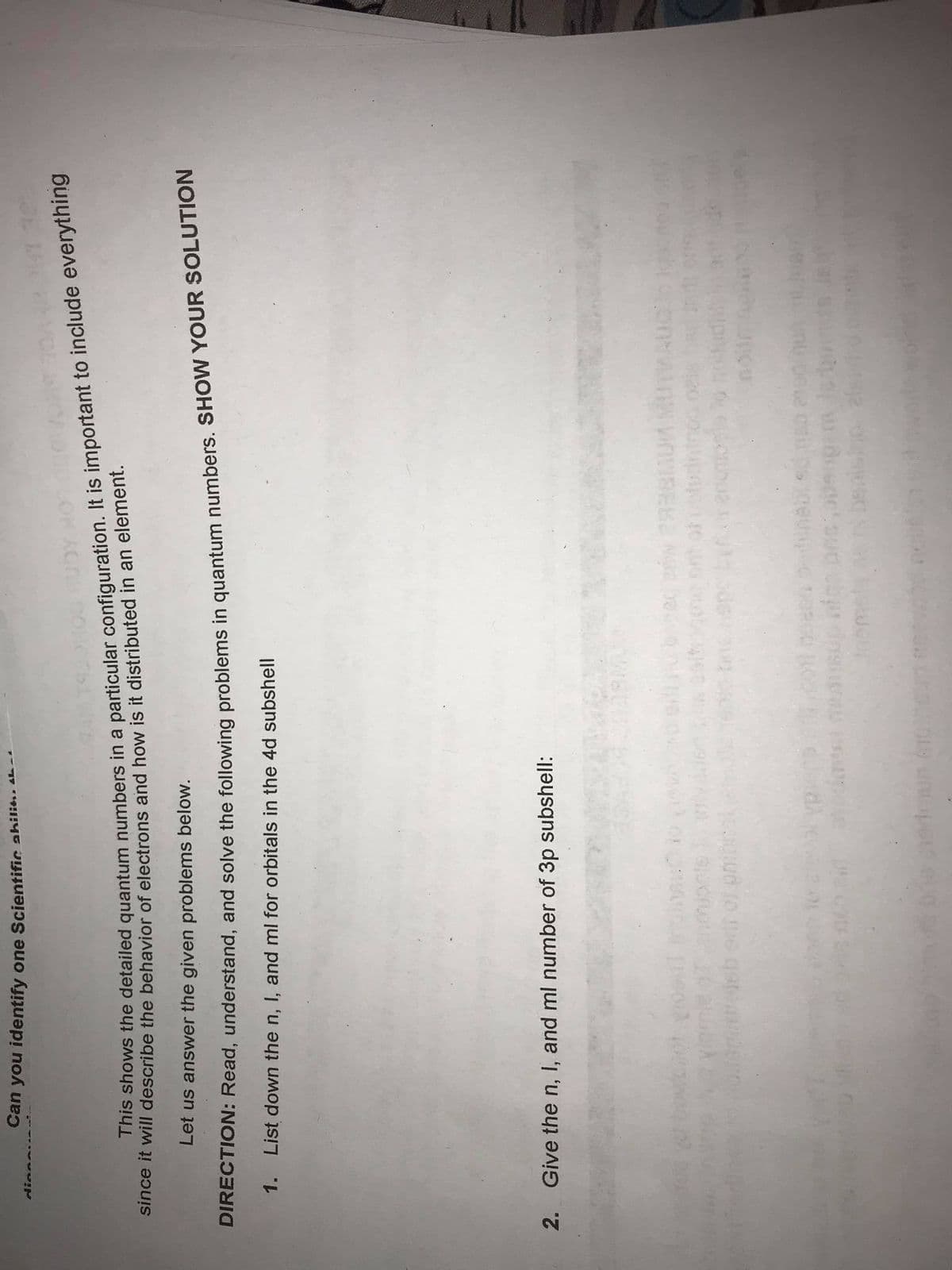 This shows the in a It is to everything
DIRECTION: Read, and solve the in SHOW YOUR SOLUTION
Can you identify one Scientific ahilit..
since it will describe the behavior of electrons and how is it distributed in an element.
Let us answer the given problems below.
1. List down the n, I, and ml for orbitals in the 4d subshell
2. Give the n, I, and ml number of 3p subshell:
