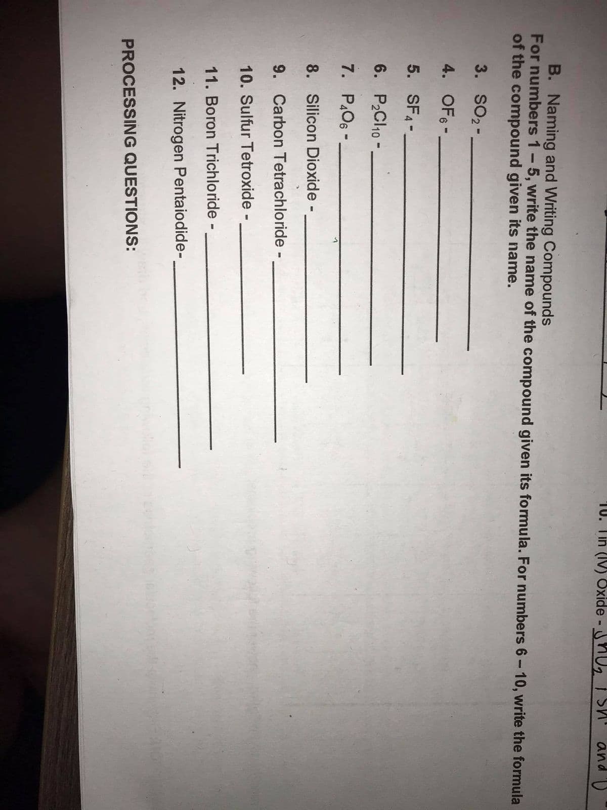 10. Tin (IV) 8xide HU,T Sh' and )
B. Naming and Writing Compounds
For numbers 1-5, write the name of the compound given its formula. For numbers 6-10, write the formula
of the compound given its name.
3. SO2-
4. OF6 -
5. SF4-.
6. P2CI10 -
7. P.O6 -
8. Silicon Dioxide -
9. Carbon Tetrachloride -
10. Sulfur Tetroxide -
11. Boron Trichloride -
12. Nitrogen Pentaiodide-
PROCESSING QUESTIONS:
