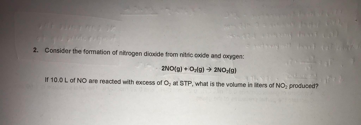 2. Consider the formation of nitrogen dioxide from nitric oxide and oxygen:
2NO(g) +O2(g) → 2NO2(g)
If 10.0 L of NO are reacted with excess of O2 at STP, what is the volume in liters of NO2 produced?
