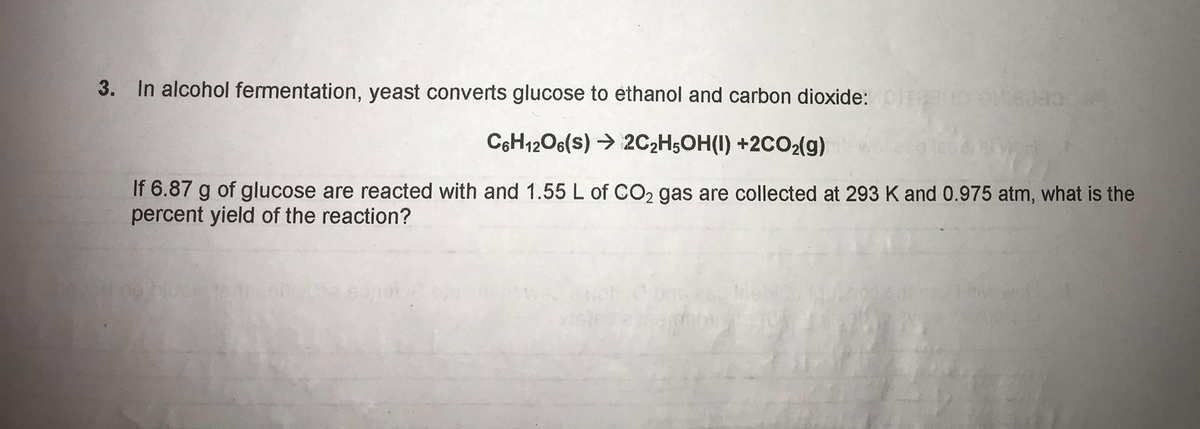3.
In alcohol fermentation, yeast converts glucose to ethanol and carbon dioxide:
C6H12O6(s) → 2C2H;OH(I) +2CO2(g)
If 6.87 g of glucose are reacted with and 1.55 L of CO2 gas are collected at 293 K and 0.975 atm, what is the
percent yield of the reaction?
