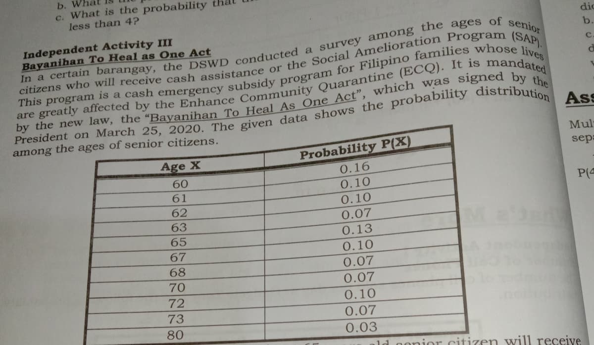 b. W
c. What is the probability
less than 4?
dic
of
senior
Independent Activity III
Bayanihan To Heal as One Act
b.
among the ages of senior citizens.
Mul
Probability P(X)
sep
Age X
0.16
60
0.10
P(4
61
0.10
62
63
0.07
65
0.13
67
0.10
68
0.07
70
0.07
72
0.10
73
0.07
80
0.03
ld oonior citizen will receive
