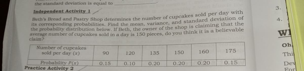 the standard deviation is equal to
Independent Activity 1
3.
Beth's Bread and Pastry Shop determines the pumber of cupcakes sold per day with
its corresponding probabilities, Find the mean veriance, and standard deviation of
the probability distribution below. If Beth, the owner of the shop is claiming that the
average number of cupcakes sold in a day is 150 pieces, do vou think it is a believable
claim?
4.
wi
Number of cupcakes
sold per day (x)
Oh
90
120
135
150
160
175
Thi
Probability P(x)
Practice Activity 2
0.15
0.10
0.20
0.20
0.20
0.15
Dev
Forl
