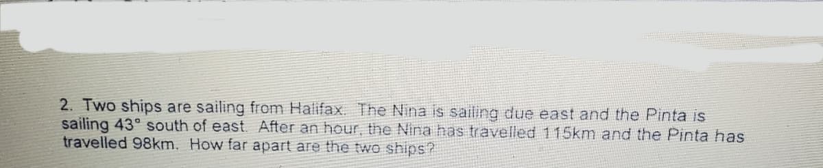 2. Two ships are sailing from Halifax. The Nina is sailing due east and the Pinta is
sailing 43° south of east. After an hour, the Nina has travelled 115km and the Pinta has
travelled 98km. How far apart are the two ships?
