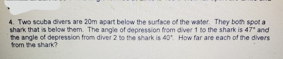 4. Two scuba divers are 20m apart below the surface of the water. They both spot a
shark that is below them. The angle of depression from diver 1 to the shark is 47 and
the angle of depression from diver 2 to the shark is 40°. How far are each of the divers
from the shark?
