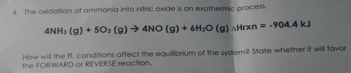 4. The oxidation of ammonia into nitric oxide is an exothermic process.
4NH3 (g) + 5O2 (g) → 4NO (g) + 6H2O (g) AHrxn = -904.4 kJ
%3D
How will the ff. conditions affect the equilibrium of the system? State whether it will favor
the FORWARD or REVERSE reaction.
