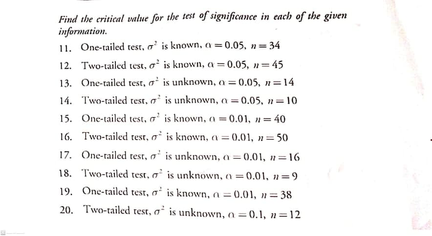 Find the critical value for the test of significance in each of the given
information.
11. One-tailed test, a' is known, a = 0.05, n= 34
12. Two-tailed test, o is known, a = 0.05, n=45
13. One-tailed test, a is unknown, a 0.05, n=14
14. Two-tailed test, a' is unknown, a 0.05, n=10
%3D
15. One-tailed test, a' is known, a = 0.01, n=40
16. Two-tailed test, o is known, a =0.01, n=50
17. One-tailed test, o is unknown, a =0.01, n=16
18. Two-tailed test, o² is unknown, a = 0.01, 2=9
%3D
19. One-tailed test, o' is known, a = (0.01, n= 38
20. Two-tailed test, o is unknown, a = 0.1, n=12
