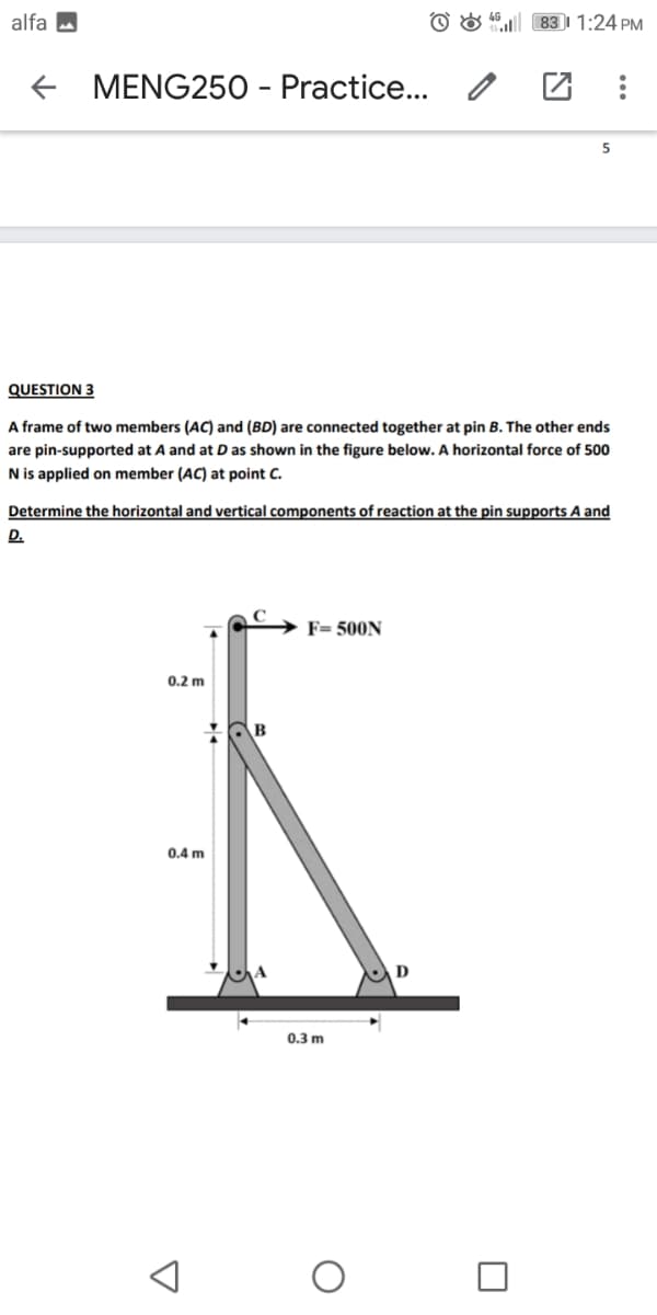 alfa a
O & " 83I 1:24 PM
MENG250 - Practice... /
QUESTION 3
A frame of two members (AC) and (BD) are connected together at pin B. The other ends
are pin-supported at A and at D as shown in the figure below. A horizontal force of 500
N is applied on member (AC) at point C.
Determine the horizontal and vertical components of reaction at the pin supports A and
D.
F= 500N
0.2 m
B
0.4 m
0.3 m
