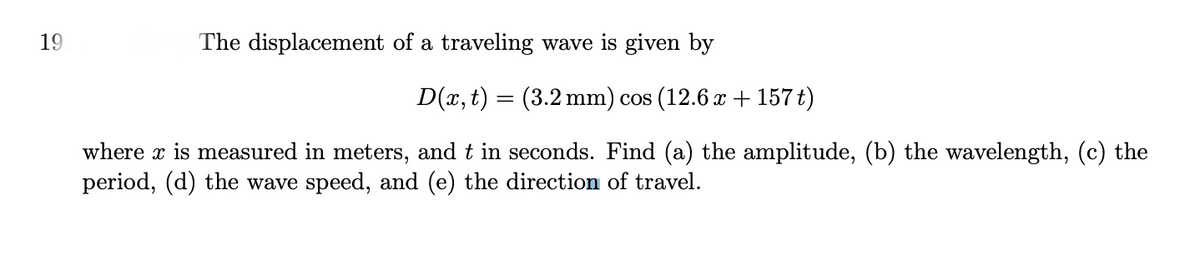 19
The displacement of a traveling wave is given by
D(x, t) = (3.2 mm) cos (12.6 x + 157 t)
where x is measured in meters, and t in seconds. Find (a) the amplitude, (b) the wavelength, (c) the
period, (d) the wave speed, and (e) the direction of travel.
