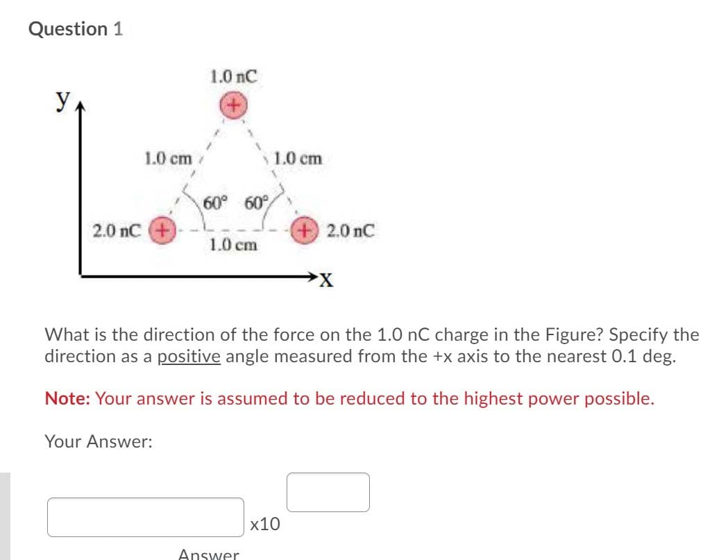 Question 1
1.0 nC
y
1.0 cm
1.0 cm
60° 60°
2.0 nC +)
2.0 nC
1.0 cm
What is the direction of the force on the 1.0 nC charge in the Figure? Specify the
direction as a positive angle measured from the +x axis to the nearest 0.1 deg.
Note: Your answer is assumed to be reduced to the highest power possible.
Your Answer:
x10
Answer
