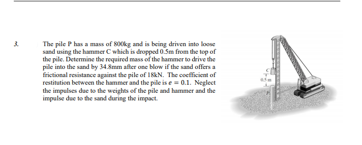 3.
The pile P has a mass of 800kg and is being driven into loose
sand using the hammer C which is dropped 0.5m from the top of
the pile. Determine the required mass of the hammer to drive the
pile into the sand by 34.8mm after one blow if the sand offers a
frictional resistance against the pile of 18kN. The coefficient of
restitution between the hammer and the pile is e = 0.1. Neglect
the impulses due to the weights of the pile and hammer and the
impulse due to the sand during the impact.
0.5 m
