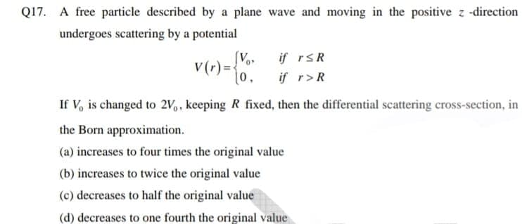 Q17. A free particle described by a plane wave and moving in the positive z -direction
undergoes scattering by a potential
if rsR
v(r) =-
0,
if r>R
If V, is changed to 2V,, keeping R fixed, then the differential scattering cross-section, in
the Born approximation.
(a) increases to four times the original value
(b) increases to twice the original value
(c) decreases to half the original value
(d) decreases to one fourth the original value
