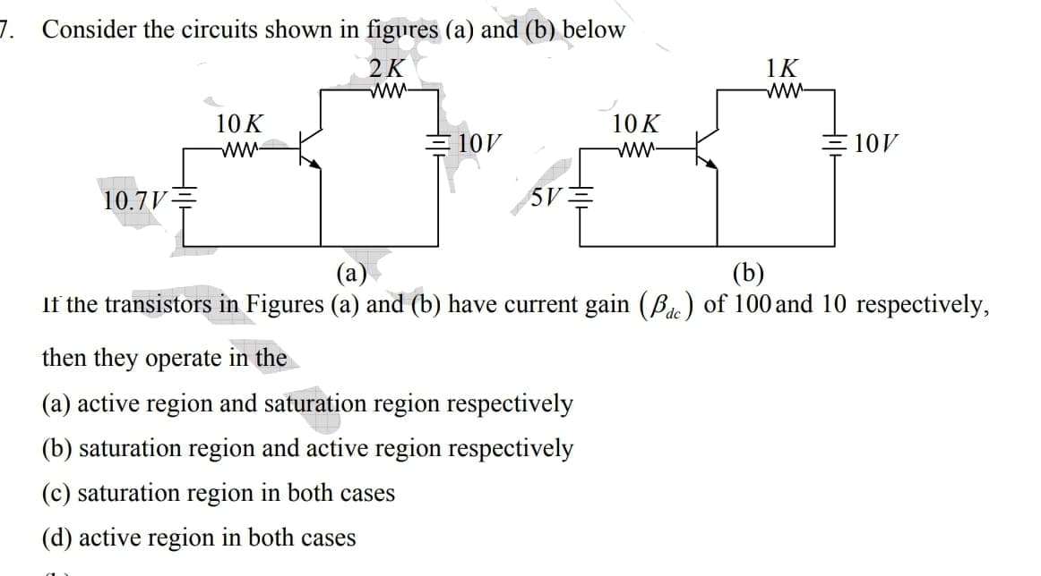 7. Consider the circuits shown in figures (a) and (b) below
2K
ww-
1K
ww-
10K
10K
ww
ww-
10V
10V
10.7V=
5V
(а)
(b)
If the transistors in Figures (a) and (b) have current gain (Bae) of 100 and 10 respectively,
then they operate in the
(a) active region and saturation region respectively
(b) saturation region and active region respectively
(c) saturation region in both cases
(d) active region in both cases
