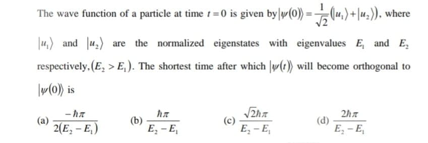 The wave function of a particle at time t =0 is given by y(0) =(u,)+|u,)), where
|u,) and u,) are the normalized eigenstates with eigenvalues E, and E,
respectively, (E, > E,). The shortest time after which |y(t)) will become orthogonal to
|w(0)) is
- ħa
(a)
2(E, – E,)
(b)
E, - E,
(c)
E, - E,
(d)
Е, - Е,
