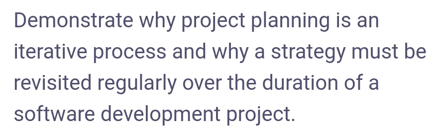 Demonstrate why project planning is an
iterative process and why a strategy must be
revisited regularly over the duration of a
software development project.
