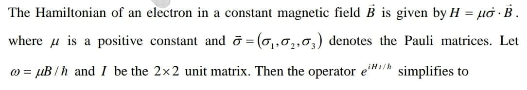 The Hamiltonian of an electron in a constant magnetic fieldB is given by H = µỡ · B.
where u is a positive constant and o = (0,,0,,0,) denotes the Pauli matrices. Let
%3D
2
= µB /h and I be the 2x2 unit matrix. Then the operator
eiHt/h
simplifies to
