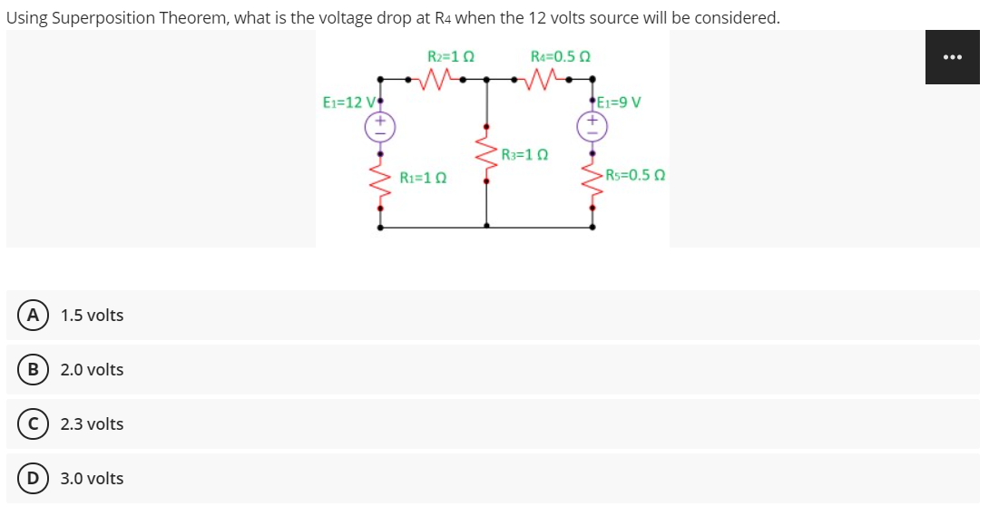 Using Superposition Theorem, what is the voltage drop at R4 when the 12 volts source will be considered.
R2=10
Re=0.5 0
E1=12 V
E1=9 V
R3=10
R1=10
Rs=0.5 0
A
1.5 volts
B
2.0 volts
2.3 volts
D) 3.0 volts
