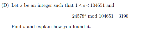 (D) Let s be an integer such that 1<s< 104651 and
24578° mod 104651 = 3190
Find s and explain how you found it.
