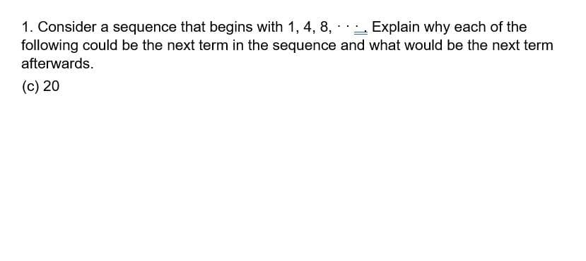 1. Consider a sequence that begins with 1, 4, 8, · - Explain why each of the
following could be the next term in the sequence and what would be the next term
afterwards.
(c) 20
