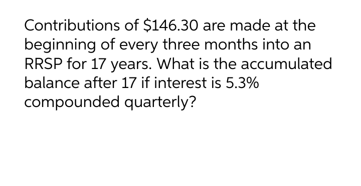 Contributions of $146.30 are made at the
beginning of every three months into an
RRSP for 17 years. What is the accumulated
balance after 17 if interest is 5.3%
compounded quarterly?
