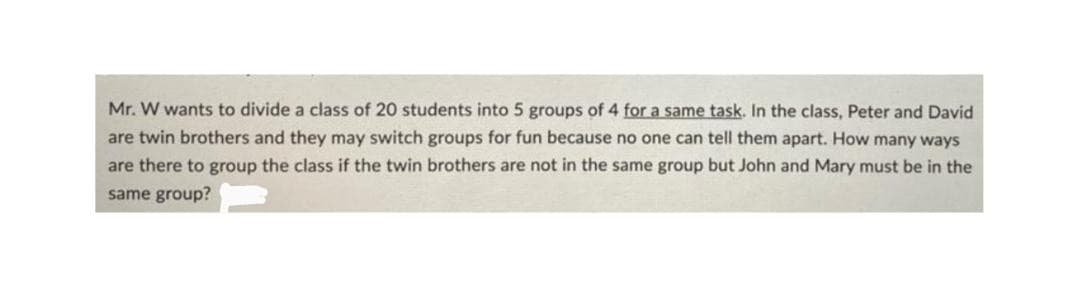 Mr. W wants to divide a class of 20 students into 5 groups of 4 for a same task. In the class, Peter and David
are twin brothers and they may switch groups for fun because no one can tell them apart. How many ways
are there to group the class if the twin brothers are not in the same group but John and Mary must be in the
same group?
