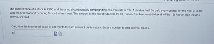 The current price of a stock is £205 and the annual continuously compounding risk-free rate is 3%. A dividend will be paid every quartor for the next 3-years,
with the first dividend occuring 3-months from now. The amount of the first dividend is £2.07, but each subsequent dividend will be 1% higher than the one
previously paid.
Calculate the theoretical value ofa 6-month forward contract on this stock. Enter a number to two decimal places.
