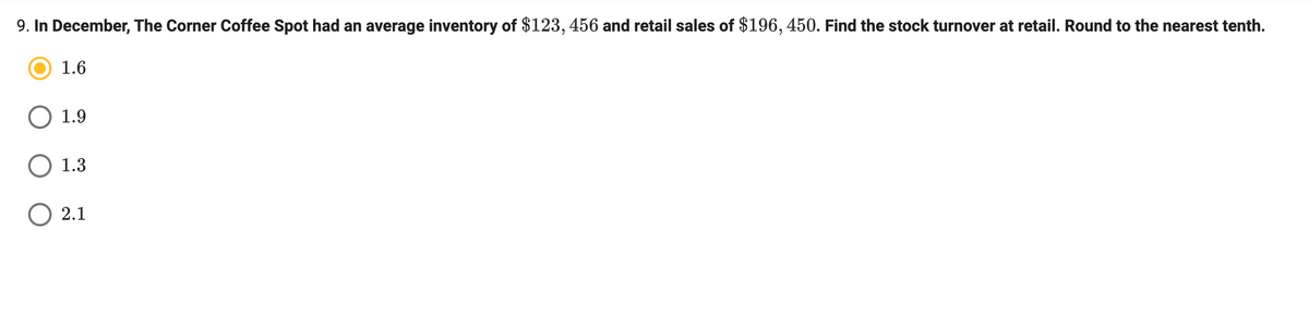 9. In December, The Corner Coffee Spot had an average inventory of $123, 456 and retail sales of $196, 450. Find the stock turnover at retail. Round to the nearest tenth.
1.6
1.9
O 1.3
O 2.1
