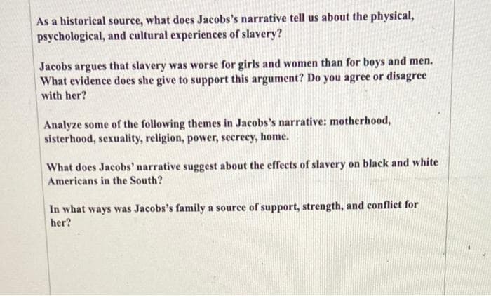 As a historical source, what does Jacobs's narrative tell us about the physical,
psychological, and cultural experiences of slavery?
Jacobs argues that slavery was worse for girls and women than for boys and men.
What evidence does she give to support this argument? Do you agree or disagree
with her?
Analyze some of the following themes in Jacobs's narrative: motherhood,
sisterhood, sexuality, religion, power, secrecy, home.
What does Jacobs' narrative suggest about the effects of slavery on black and white
Americans in the South?
In what ways was Jacobs's family a source of support, strength, and conflict for
her?
