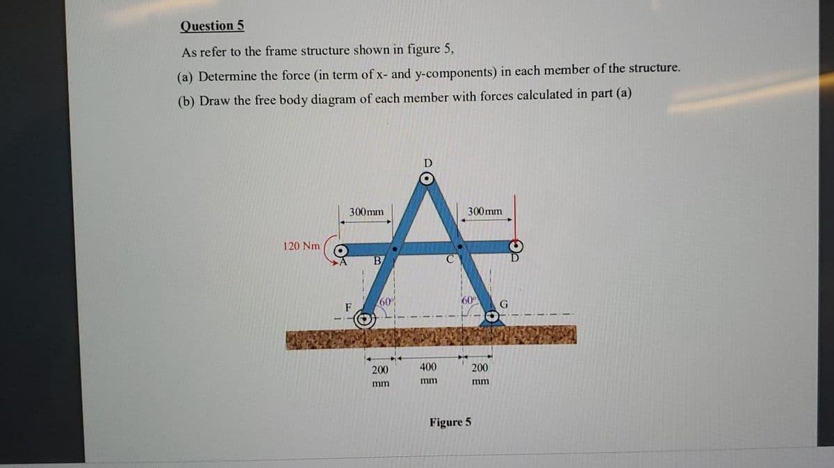 Question 5
As refer to the frame structure shown in figure 5,
(a) Determine the force (in term of x- and y-components) in each member of the structure.
(b) Draw the free body diagram of each member with forces calculated in part (a)
300mm
300mm
120 Nm
B
60%
F
200
400
200
mm
mm
mm
Figure 5

