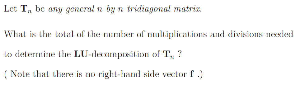 Let T, be any general n by n tridiagonal matrix.
What is the total of the number of multiplications and divisions needed
to determine the LU-decomposition of T,
?
( Note that there is no right-hand side vector f .)
