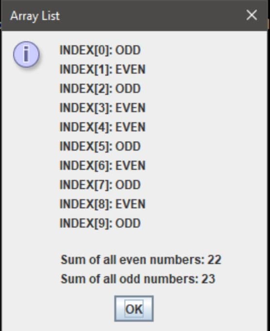 Array List
INDEX[0]: ODD
INDEX[1]: EVEN
INDEX[2]: ODD
INDEX[3]: EVEN
INDEX[4]: EVEN
INDEX[5]: ODD
INDEX[6]: EVEN
INDEX[7]: ODD
INDEX[8]: EVEN
INDEX[9]: ODD
Sum of all even numbers: 22
Sum of all odd numbers: 23
OK
