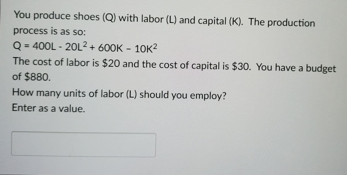 You produce shoes (Q) with labor (L) and capital (K). The production
process is as so:
Q = 400L - 20L² + 600K - 10K²
The cost of labor is $20 and the cost of capital is $30. You have a budget
of $880.
How many units of labor (L) should you employ?
Enter as a value.