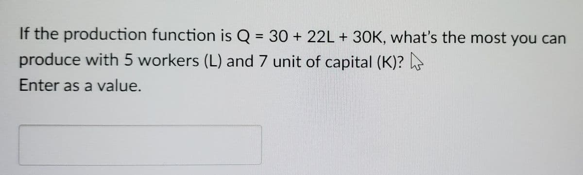 If the production function is Q = 30 + 22L + 30K, what's the most you can
produce with 5 workers (L) and 7 unit of capital (K)?
Enter as a value.