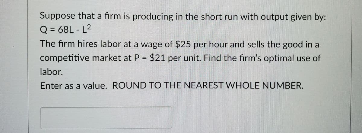 Suppose that a firm is producing in the short run with output given by:
Q = 68L-L2
The firm hires labor at a wage of $25 per hour and sells the good in a
competitive market at P = $21 per unit. Find the firm's optimal use of
labor.
Enter as a value. ROUND TO THE NEAREST WHOLE NUMBER.