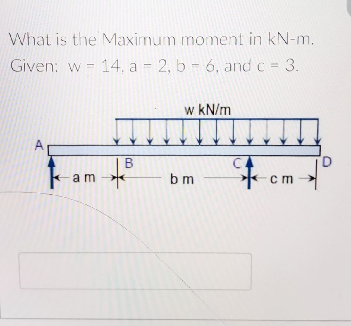 What is the Maximum moment in kN-m.
Given: w = 14, a = 2, b = 6, and c = 3.
%3D
w kN/m
A
子cm
C
D.
a m
b m
B.
