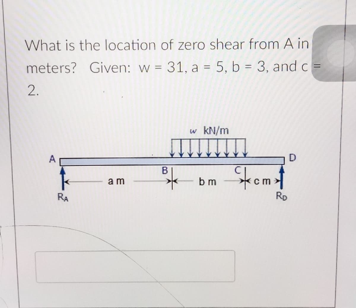 What is the location of zero shear from A in
%3D
%3D
meters? Given: w = 31, a = 5, b = 3, and c =
2.
w kN/m
D
A
Stomt
В
a m
b m
RD
RA
