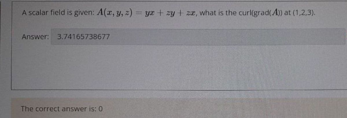 A scalar field is given: A(x, y, z) = yr + zy + zr, what is the curl(grad(A)) at (1,2,3).
Answer:
3.74165738677
The correct answer is: 0
