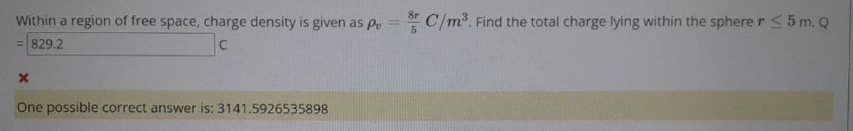 8r
Within a region of free space, charge density is given as pPv =
C/m. Find the total charge lying within the spherer5 m. Q
829.2
One possible correct answer is: 3141.5926535898
