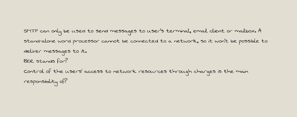 SMTP can
only be used to send messages to user's terminal, email client or mailbox. A
stand-alone word processor cannot be connected to a network, so it won't be possibLe to
deliver messages to it.
BER stands for?
Control of the users' access to network resources through charges is the main
responsiblity of?
