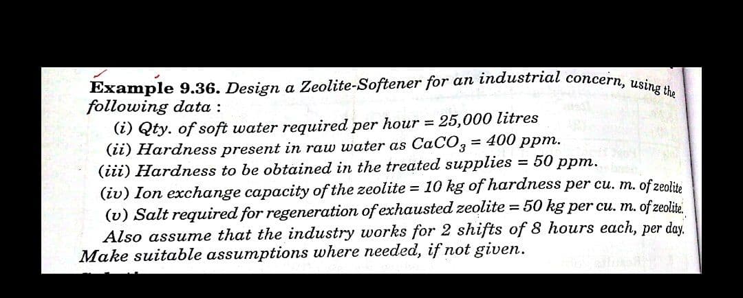 Example 9.36. Design a Zeolite-Softener for an industrial concern, using the
following data :
(i) Qty. of soft water required per hour =
(ii) Hardness present in raw water as CaCO3
(iii) Hardness to be obtained in the treated supplies = 50 ppm.
(iv) Ion exchange capacity of the zeolite = 10 kg of hardness per cu. m. of zeolite
(v) Salt required for regeneration of exhausted zeolite = 50 kg per cu. m. of zeolite.
Also assume that the industry works for 2 shifts of 8 hours each, per day.
Make suitable assumptions where needed, if not given.
25,000 litres
= 400 ppm.
