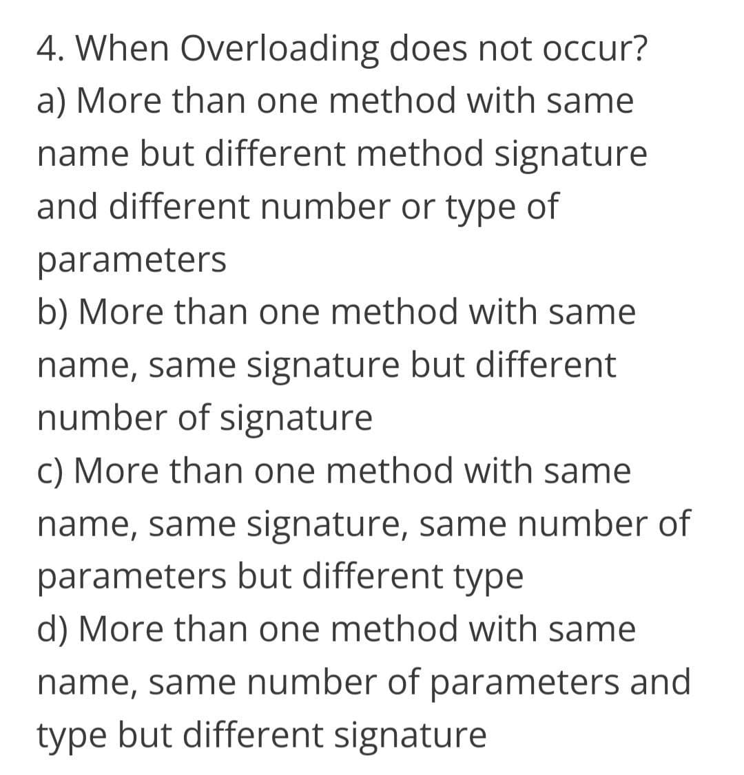 4. When Overloading does not occur?
a) More than one method with same
name but different method signature
and different number or type of
parameters
b) More than one method with same
name, same signature but different
number of signature
c) More than one method with same
name, same signature, same number of
parameters but different type
d) More than one method with same
name, same number of parameters and
type but different signature
