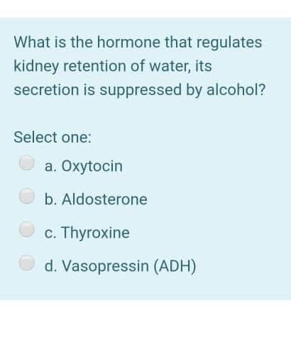 What is the hormone that regulates
kidney retention of water, its
secretion is suppressed by alcohol?
Select one:
O a. Oxytocin
O b. Aldosterone
c. Thyroxine
d. Vasopressin (ADH)
